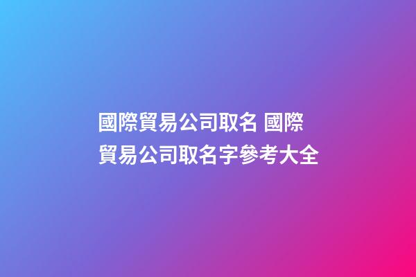 國際貿易公司取名 國際貿易公司取名字參考大全